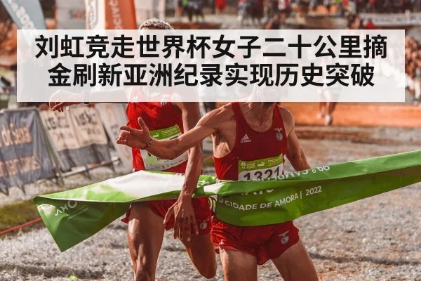 刘虹竞走世界杯女子二十公里摘金刷新亚洲纪录实现历史突破